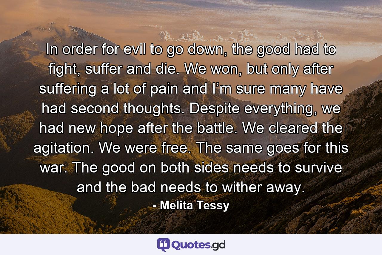 In order for evil to go down, the good had to fight, suffer and die. We won, but only after suffering a lot of pain and I’m sure many have had second thoughts. Despite everything, we had new hope after the battle. We cleared the agitation. We were free. The same goes for this war. The good on both sides needs to survive and the bad needs to wither away. - Quote by Melita Tessy