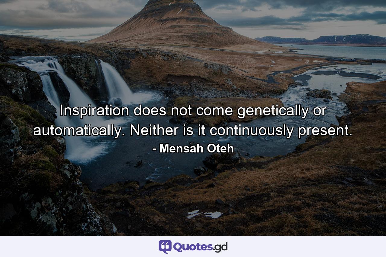 Inspiration does not come genetically or automatically. Neither is it continuously present. - Quote by Mensah Oteh