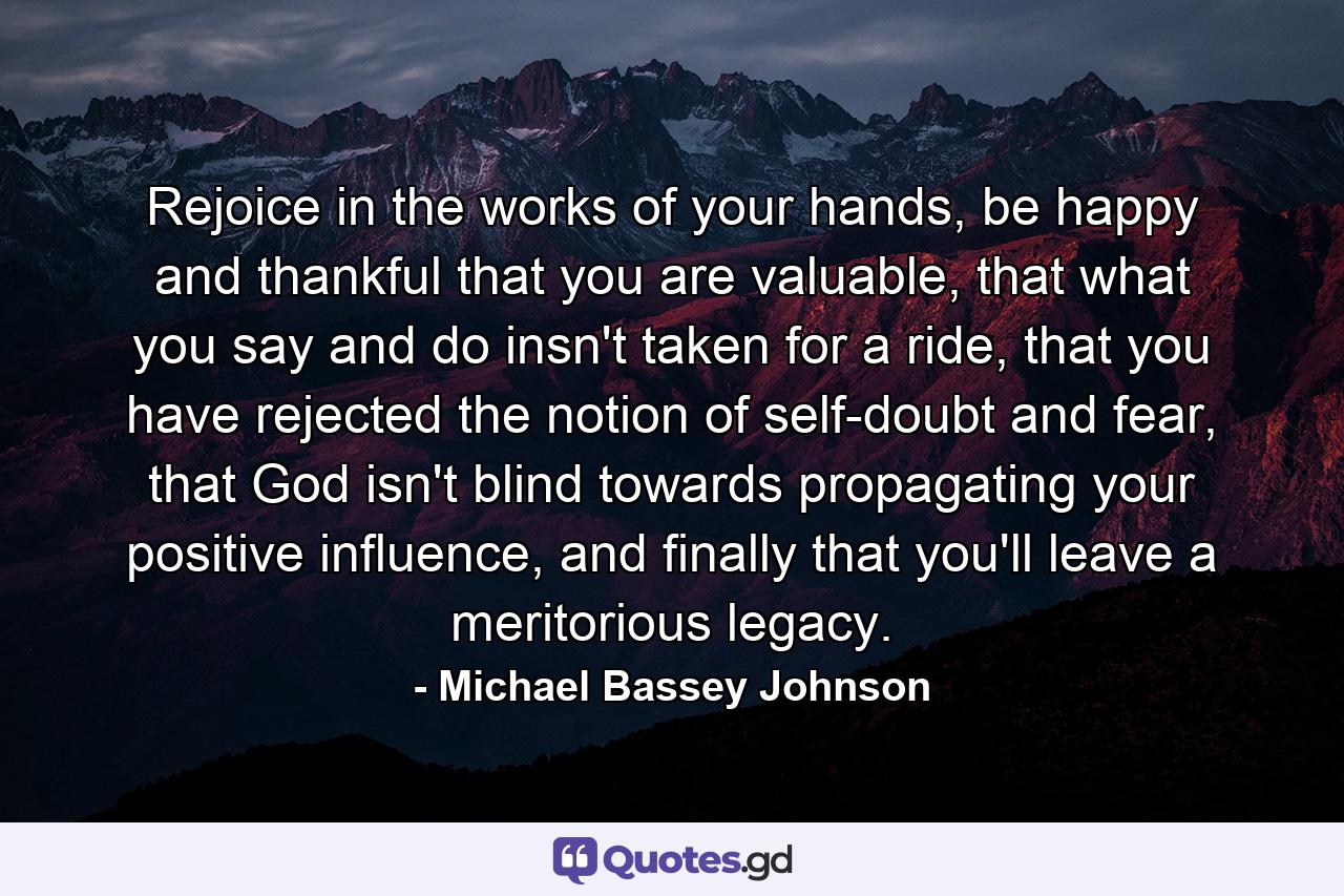 Rejoice in the works of your hands, be happy and thankful that you are valuable, that what you say and do insn't taken for a ride, that you have rejected the notion of self-doubt and fear, that God isn't blind towards propagating your positive influence, and finally that you'll leave a meritorious legacy. - Quote by Michael Bassey Johnson