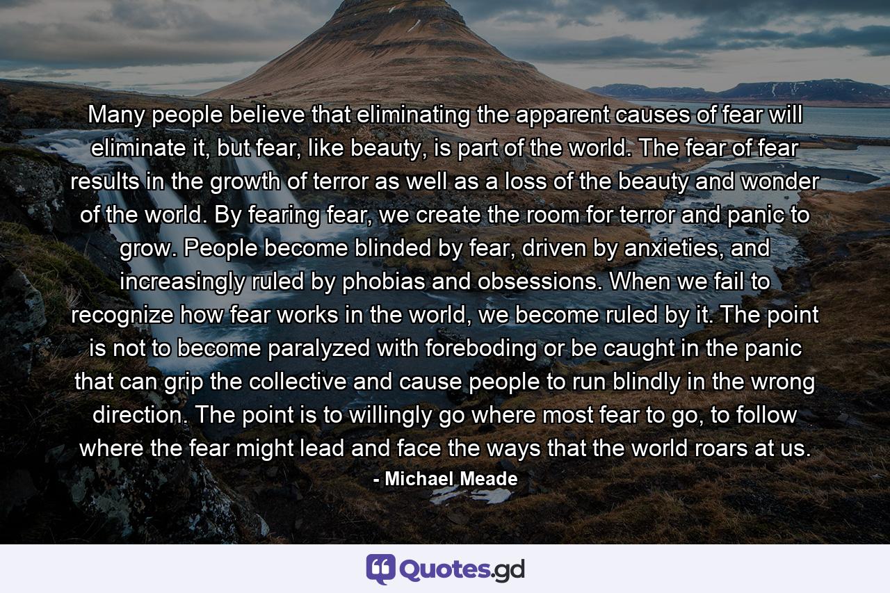 Many people believe that eliminating the apparent causes of fear will eliminate it, but fear, like beauty, is part of the world. The fear of fear results in the growth of terror as well as a loss of the beauty and wonder of the world. By fearing fear, we create the room for terror and panic to grow. People become blinded by fear, driven by anxieties, and increasingly ruled by phobias and obsessions. When we fail to recognize how fear works in the world, we become ruled by it. The point is not to become paralyzed with foreboding or be caught in the panic that can grip the collective and cause people to run blindly in the wrong direction. The point is to willingly go where most fear to go, to follow where the fear might lead and face the ways that the world roars at us. - Quote by Michael Meade