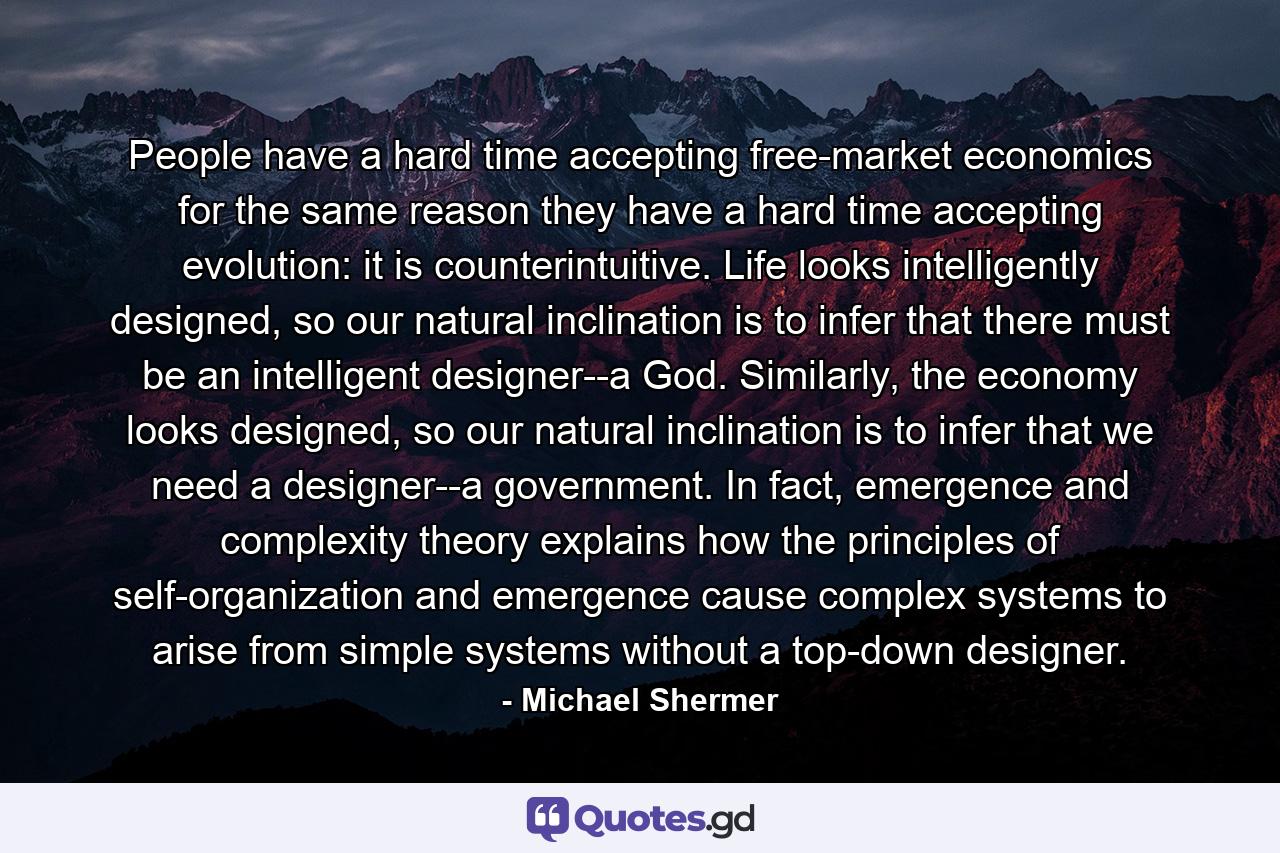 People have a hard time accepting free-market economics for the same reason they have a hard time accepting evolution: it is counterintuitive. Life looks intelligently designed, so our natural inclination is to infer that there must be an intelligent designer--a God. Similarly, the economy looks designed, so our natural inclination is to infer that we need a designer--a government. In fact, emergence and complexity theory explains how the principles of self-organization and emergence cause complex systems to arise from simple systems without a top-down designer. - Quote by Michael Shermer