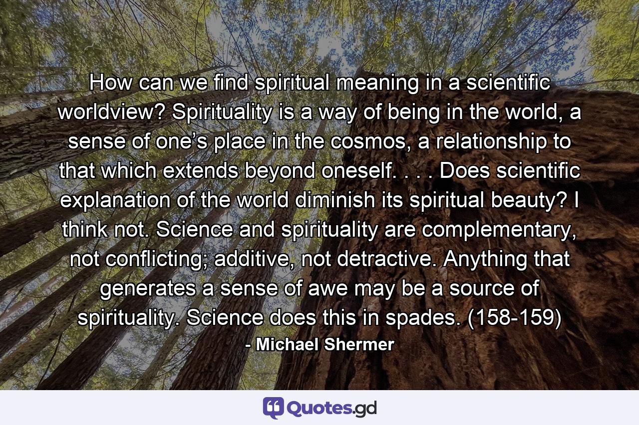 How can we find spiritual meaning in a scientific worldview? Spirituality is a way of being in the world, a sense of one’s place in the cosmos, a relationship to that which extends beyond oneself. . . . Does scientific explanation of the world diminish its spiritual beauty? I think not. Science and spirituality are complementary, not conflicting; additive, not detractive. Anything that generates a sense of awe may be a source of spirituality. Science does this in spades. (158-159) - Quote by Michael Shermer