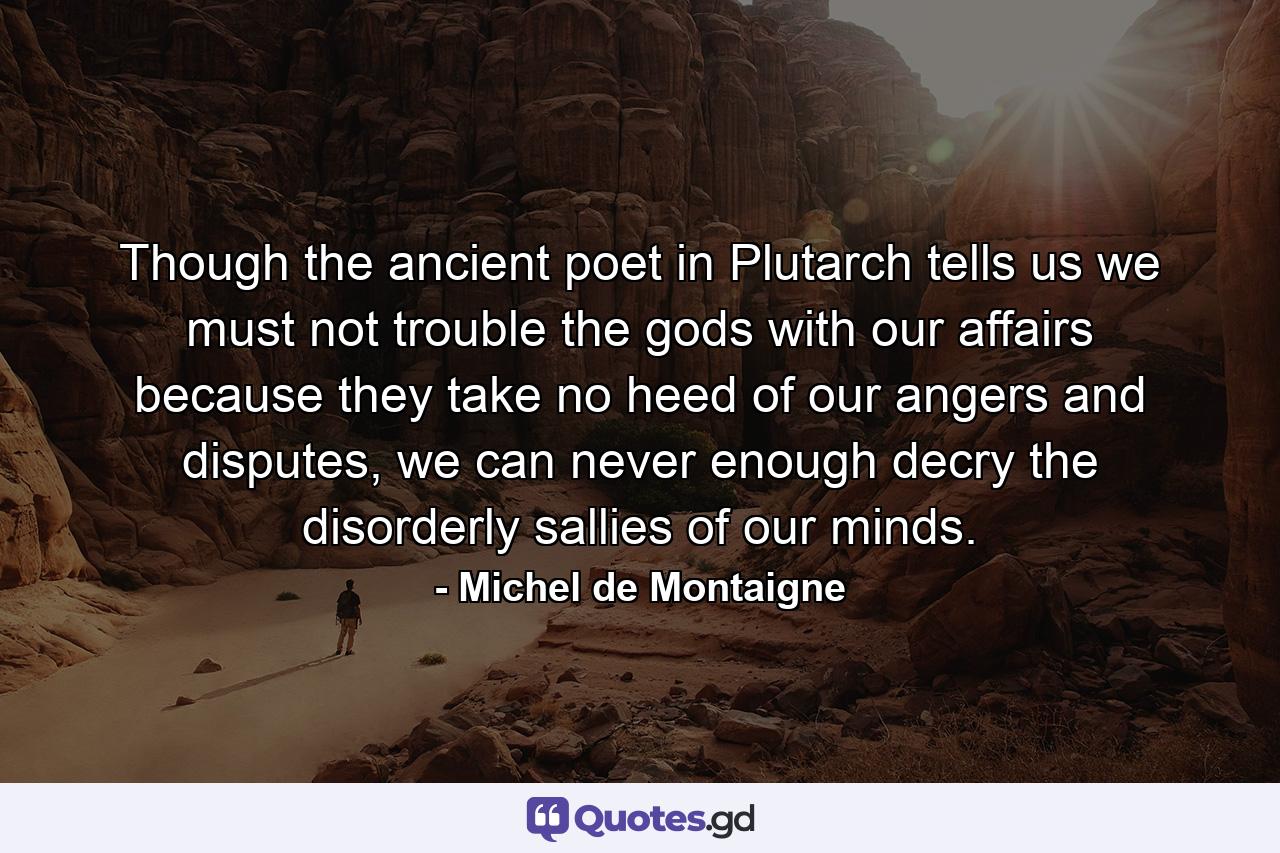 Though the ancient poet in Plutarch tells us we must not trouble the gods with our affairs because they take no heed of our angers and disputes, we can never enough decry the disorderly sallies of our minds. - Quote by Michel de Montaigne