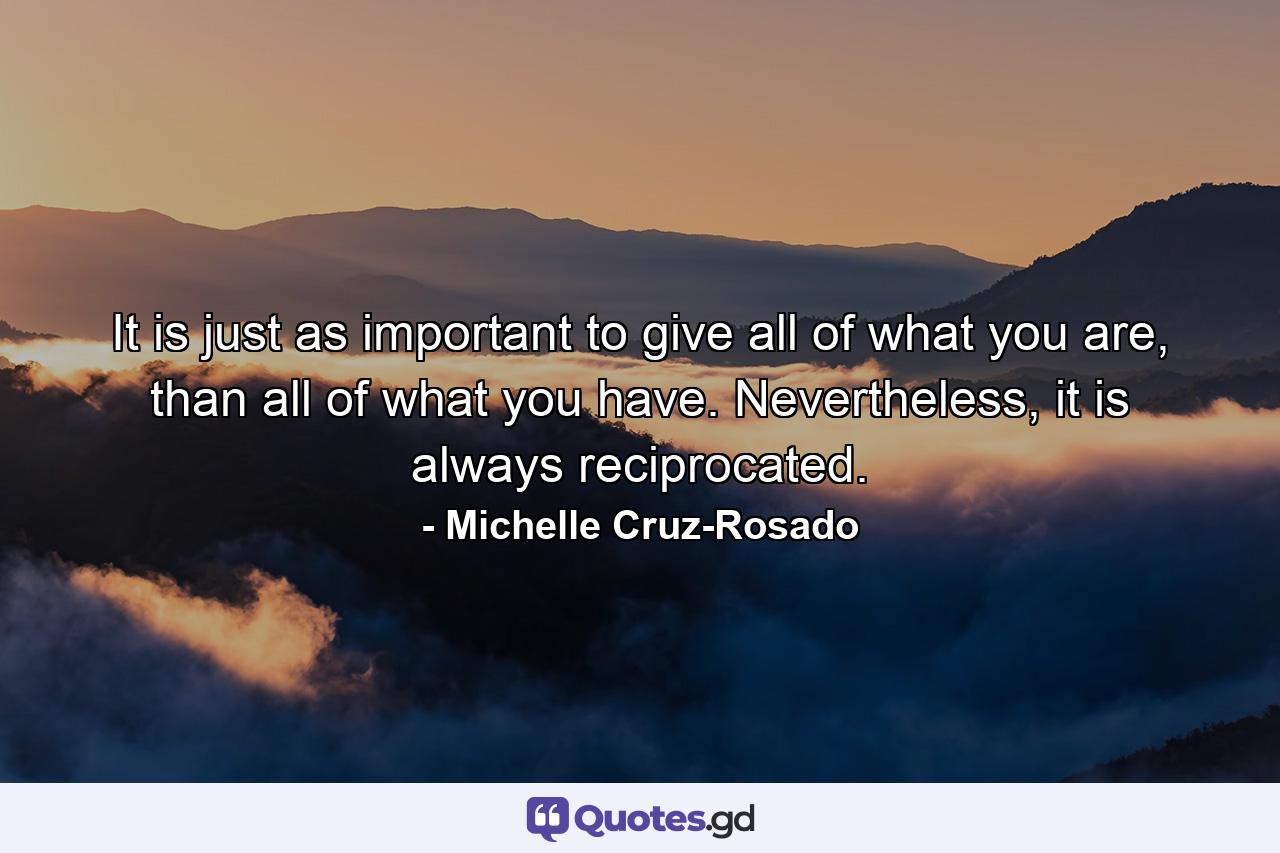 It is just as important to give all of what you are, than all of what you have. Nevertheless, it is always reciprocated. - Quote by Michelle Cruz-Rosado