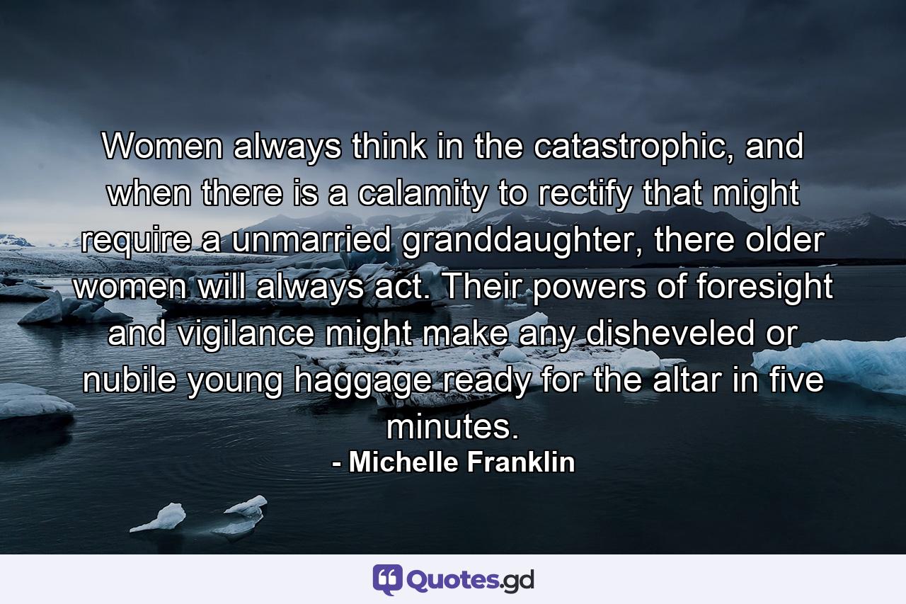 Women always think in the catastrophic, and when there is a calamity to rectify that might require a unmarried granddaughter, there older women will always act. Their powers of foresight and vigilance might make any disheveled or nubile young haggage ready for the altar in five minutes. - Quote by Michelle Franklin