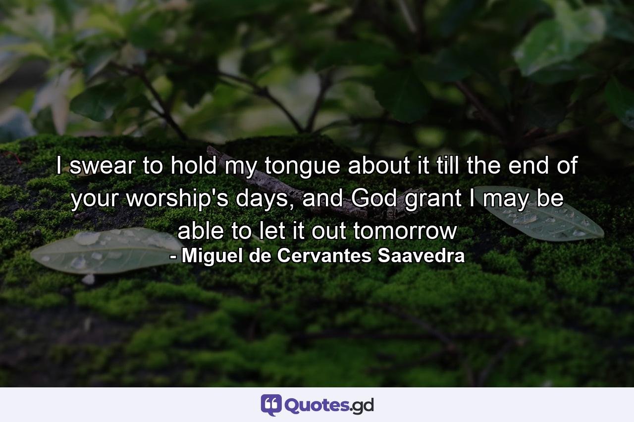 I swear to hold my tongue about it till the end of your worship's days, and God grant I may be able to let it out tomorrow - Quote by Miguel de Cervantes Saavedra