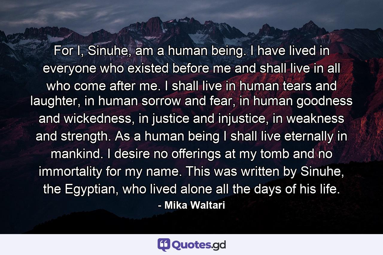 For I, Sinuhe, am a human being. I have lived in everyone who existed before me and shall live in all who come after me. I shall live in human tears and laughter, in human sorrow and fear, in human goodness and wickedness, in justice and injustice, in weakness and strength. As a human being I shall live eternally in mankind. I desire no offerings at my tomb and no immortality for my name. This was written by Sinuhe, the Egyptian, who lived alone all the days of his life. - Quote by Mika Waltari