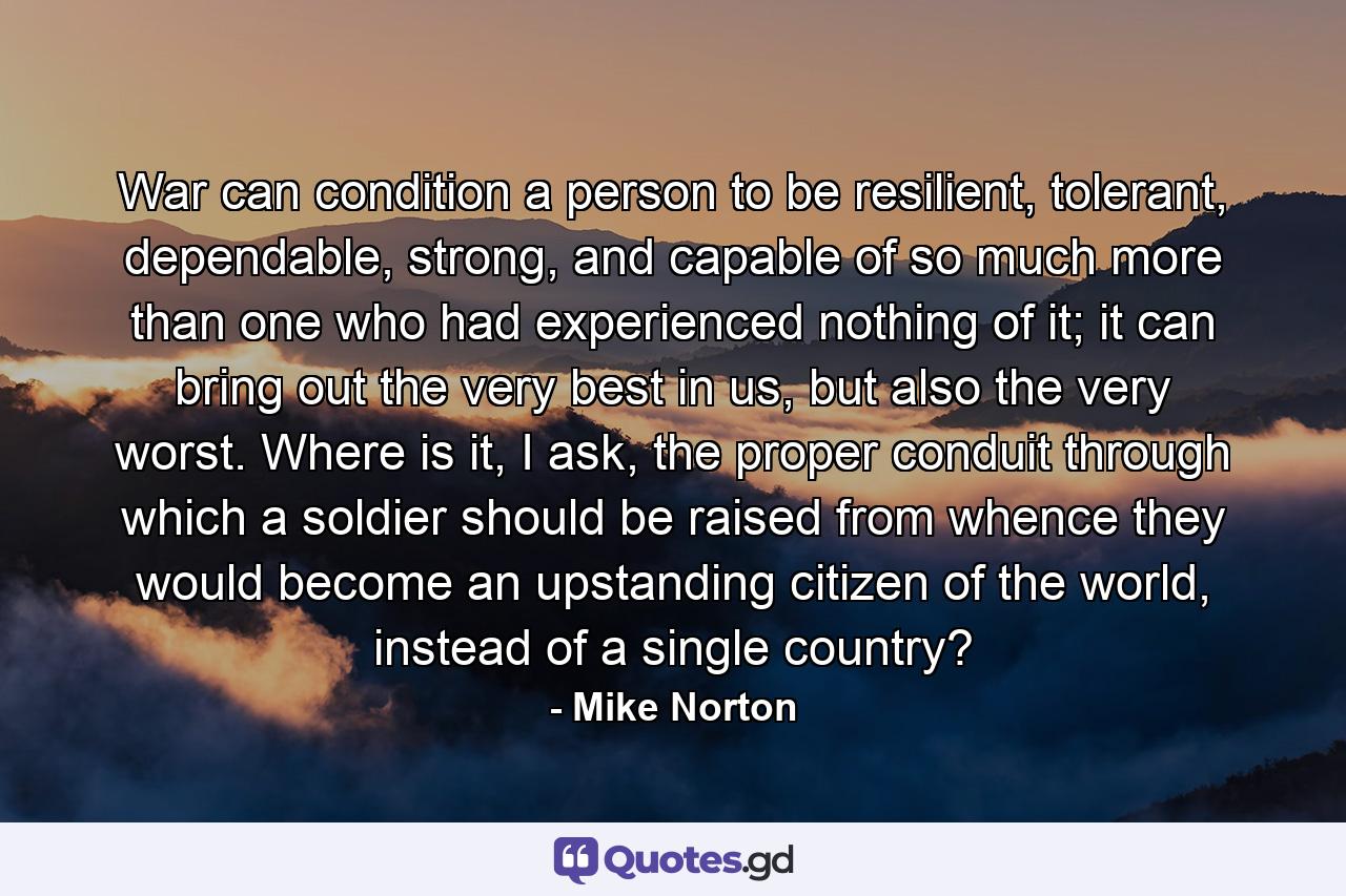 War can condition a person to be resilient, tolerant, dependable, strong, and capable of so much more than one who had experienced nothing of it; it can bring out the very best in us, but also the very worst. Where is it, I ask, the proper conduit through which a soldier should be raised from whence they would become an upstanding citizen of the world, instead of a single country? - Quote by Mike Norton