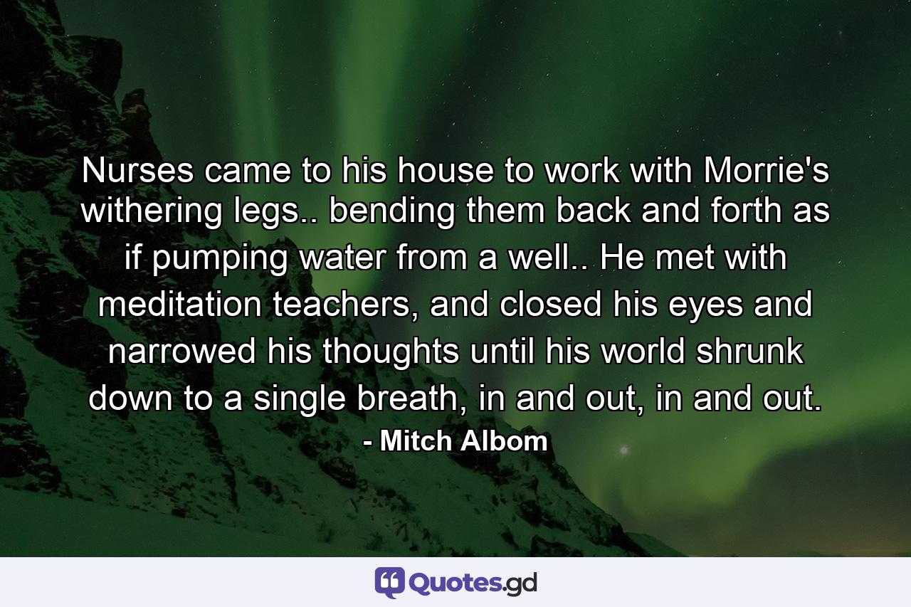 Nurses came to his house to work with Morrie's withering legs.. bending them back and forth as if pumping water from a well.. He met with meditation teachers, and closed his eyes and narrowed his thoughts until his world shrunk down to a single breath, in and out, in and out. - Quote by Mitch Albom