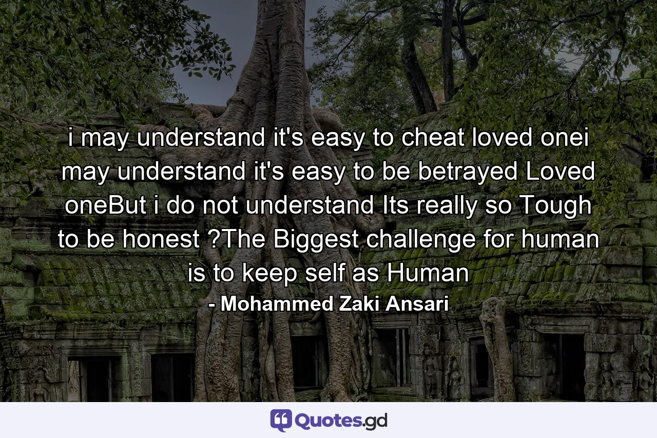 i may understand it's easy to cheat loved onei may understand it's easy to be betrayed Loved oneBut i do not understand Its really so Tough to be honest ?The Biggest challenge for human is to keep self as Human - Quote by Mohammed Zaki Ansari