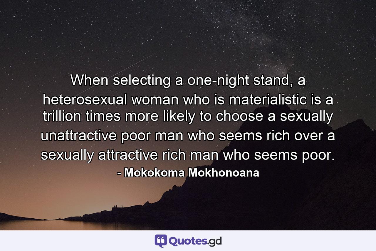 When selecting a one-night stand, a heterosexual woman who is materialistic is a trillion times more likely to choose a sexually unattractive poor man who seems rich over a sexually attractive rich man who seems poor. - Quote by Mokokoma Mokhonoana