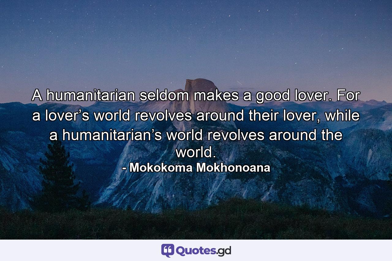 A humanitarian seldom makes a good lover. For a lover’s world revolves around their lover, while a humanitarian’s world revolves around the world. - Quote by Mokokoma Mokhonoana