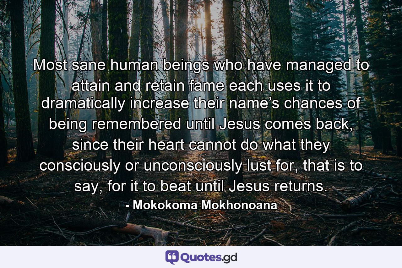 Most sane human beings who have managed to attain and retain fame each uses it to dramatically increase their name’s chances of being remembered until Jesus comes back, since their heart cannot do what they consciously or unconsciously lust for, that is to say, for it to beat until Jesus returns. - Quote by Mokokoma Mokhonoana