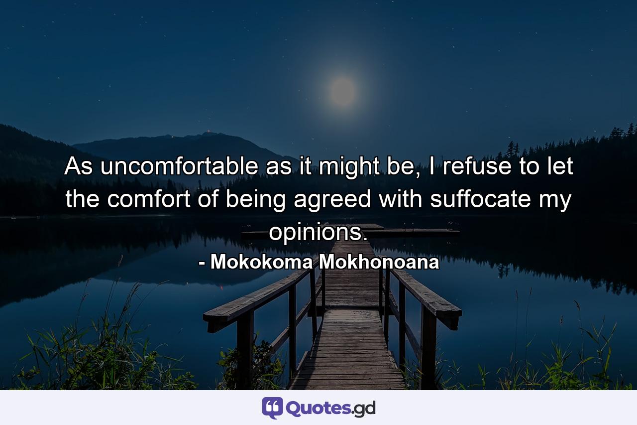 As uncomfortable as it might be, I refuse to let the comfort of being agreed with suffocate my opinions. - Quote by Mokokoma Mokhonoana