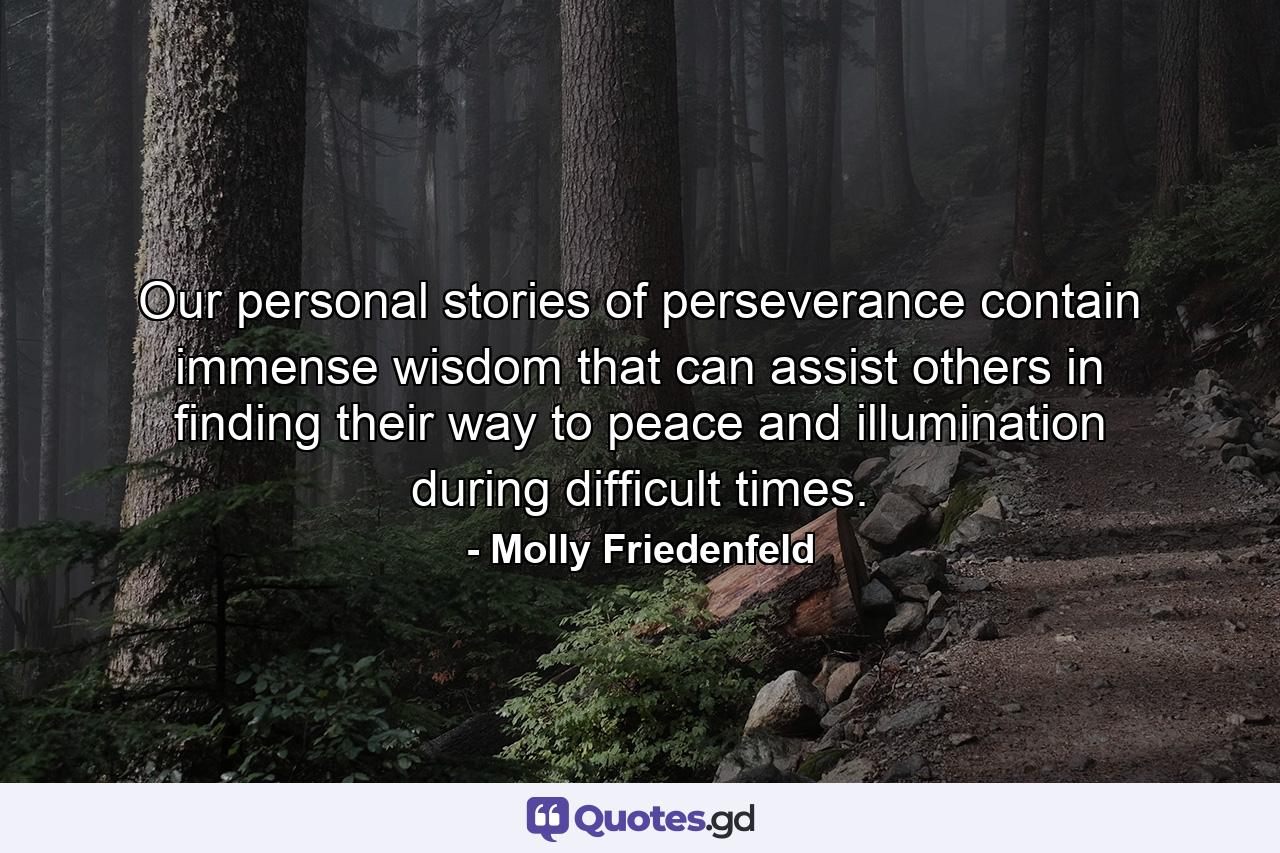 Our personal stories of perseverance contain immense wisdom that can assist others in finding their way to peace and illumination during difficult times. - Quote by Molly Friedenfeld