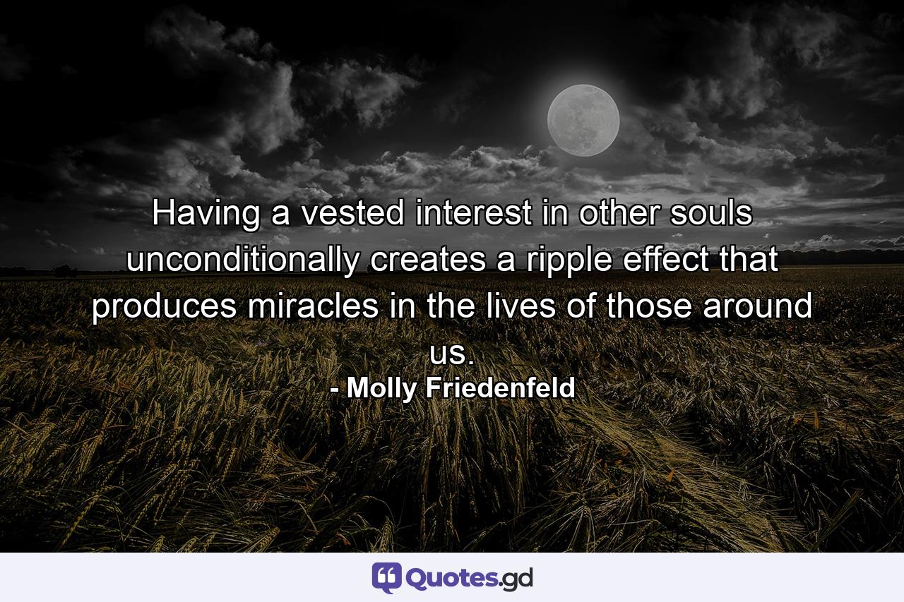 Having a vested interest in other souls unconditionally creates a ripple effect that produces miracles in the lives of those around us. - Quote by Molly Friedenfeld