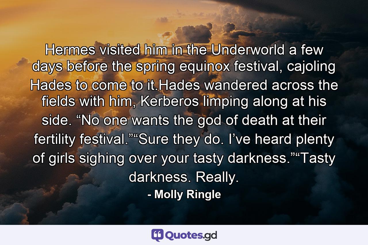 Hermes visited him in the Underworld a few days before the spring equinox festival, cajoling Hades to come to it.Hades wandered across the fields with him, Kerberos limping along at his side. “No one wants the god of death at their fertility festival.”“Sure they do. I’ve heard plenty of girls sighing over your tasty darkness.”“Tasty darkness. Really. - Quote by Molly Ringle