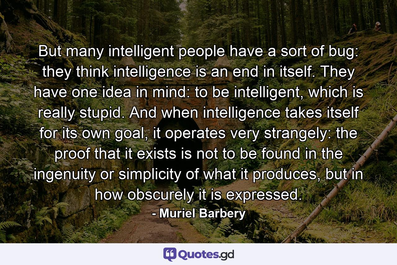 But many intelligent people have a sort of bug: they think intelligence is an end in itself. They have one idea in mind: to be intelligent, which is really stupid. And when intelligence takes itself for its own goal, it operates very strangely: the proof that it exists is not to be found in the ingenuity or simplicity of what it produces, but in how obscurely it is expressed. - Quote by Muriel Barbery