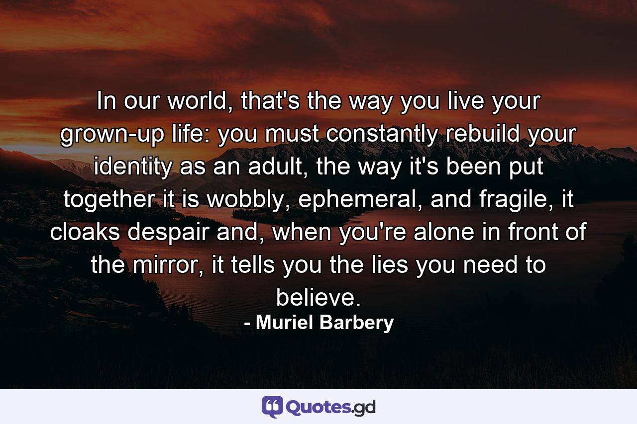 In our world, that's the way you live your grown-up life: you must constantly rebuild your identity as an adult, the way it's been put together it is wobbly, ephemeral, and fragile, it cloaks despair and, when you're alone in front of the mirror, it tells you the lies you need to believe. - Quote by Muriel Barbery