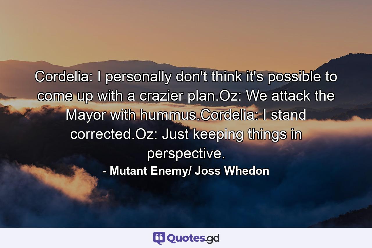 Cordelia: I personally don't think it's possible to come up with a crazier plan.Oz: We attack the Mayor with hummus.Cordelia: I stand corrected.Oz: Just keeping things in perspective. - Quote by Mutant Enemy/ Joss Whedon