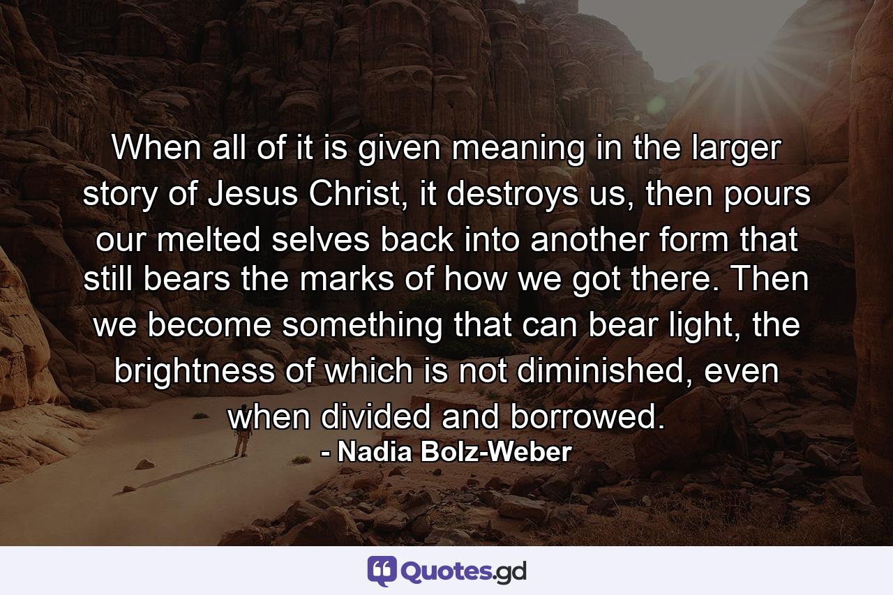 When all of  it is given meaning in the larger story of  Jesus Christ, it destroys us, then pours our melted selves back into another form that still bears the marks of  how we got there. Then we become something that can bear light, the brightness of which is not diminished, even when divided and borrowed. - Quote by Nadia Bolz-Weber