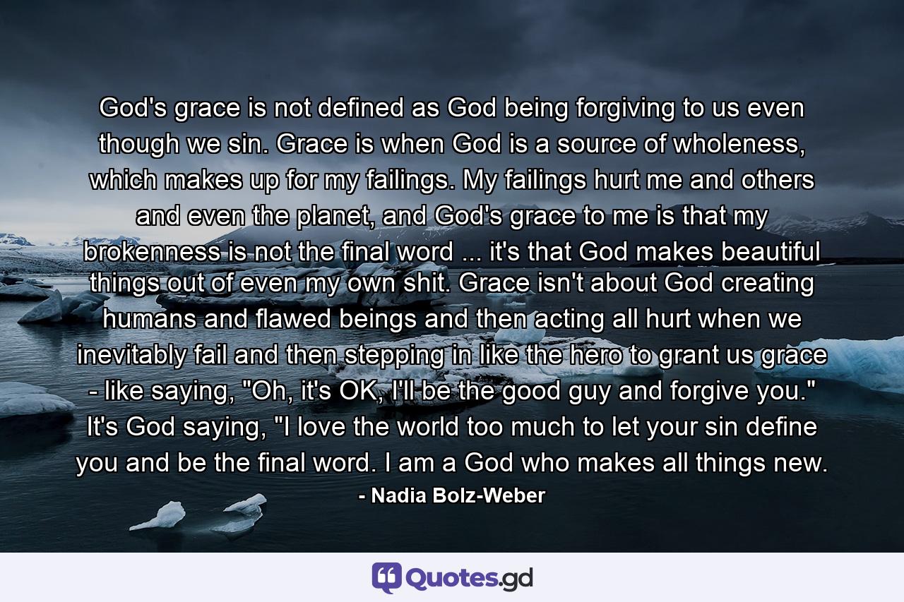 God's grace is not defined as God being forgiving to us even though we sin. Grace is when God is a source of wholeness, which makes up for my failings. My failings hurt me and others and even the planet, and God's grace to me is that my brokenness is not the final word ... it's that God makes beautiful things out of even my own shit. Grace isn't about God creating humans and flawed beings and then acting all hurt when we inevitably fail and then stepping in like the hero to grant us grace - like saying, 