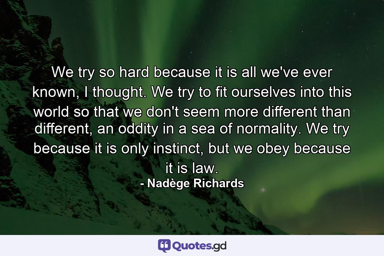 We try so hard because it is all we've ever known, I thought. We try to fit ourselves into this world so that we don't seem more different than different, an oddity in a sea of normality. We try because it is only instinct, but we obey because it is law. - Quote by Nadège Richards