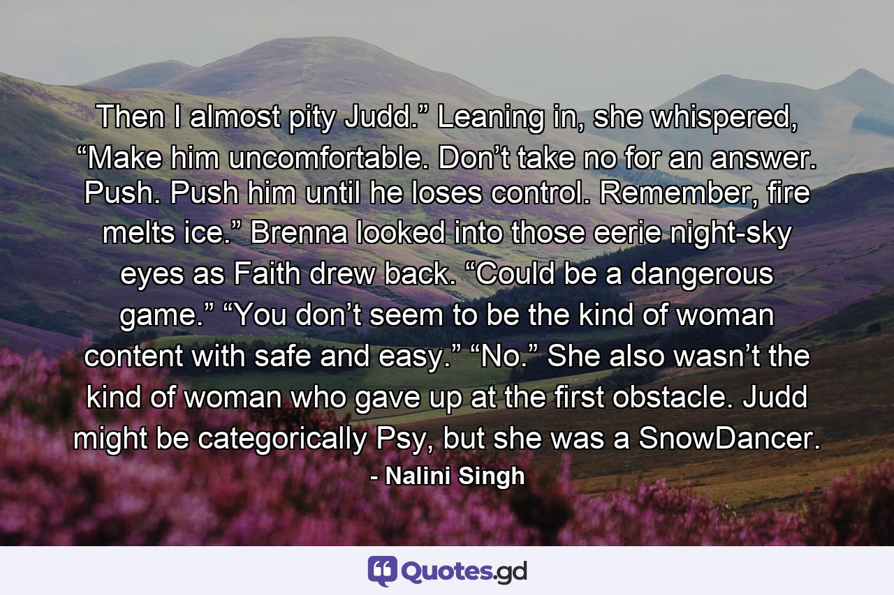 Then I almost pity Judd.” Leaning in, she whispered, “Make him uncomfortable. Don’t take no for an answer. Push. Push him until he loses control. Remember, fire melts ice.” Brenna looked into those eerie night-sky eyes as Faith drew back. “Could be a dangerous game.” “You don’t seem to be the kind of woman content with safe and easy.” “No.” She also wasn’t the kind of woman who gave up at the first obstacle. Judd might be categorically Psy, but she was a SnowDancer. - Quote by Nalini Singh