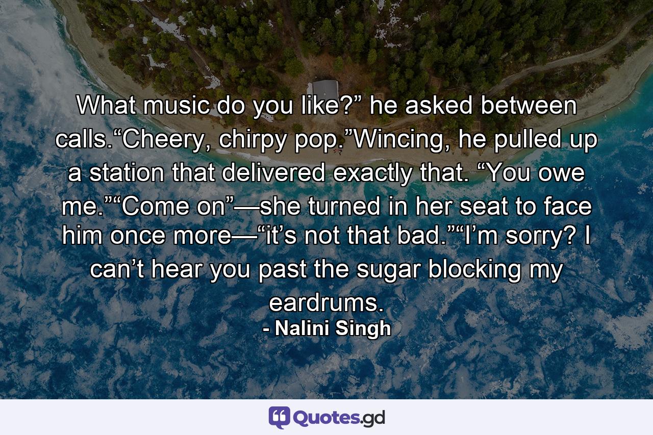 What music do you like?” he asked between calls.“Cheery, chirpy pop.”Wincing, he pulled up a station that delivered exactly that. “You owe me.”“Come on”—she turned in her seat to face him once more—“it’s not that bad.”“I’m sorry? I can’t hear you past the sugar blocking my eardrums. - Quote by Nalini Singh