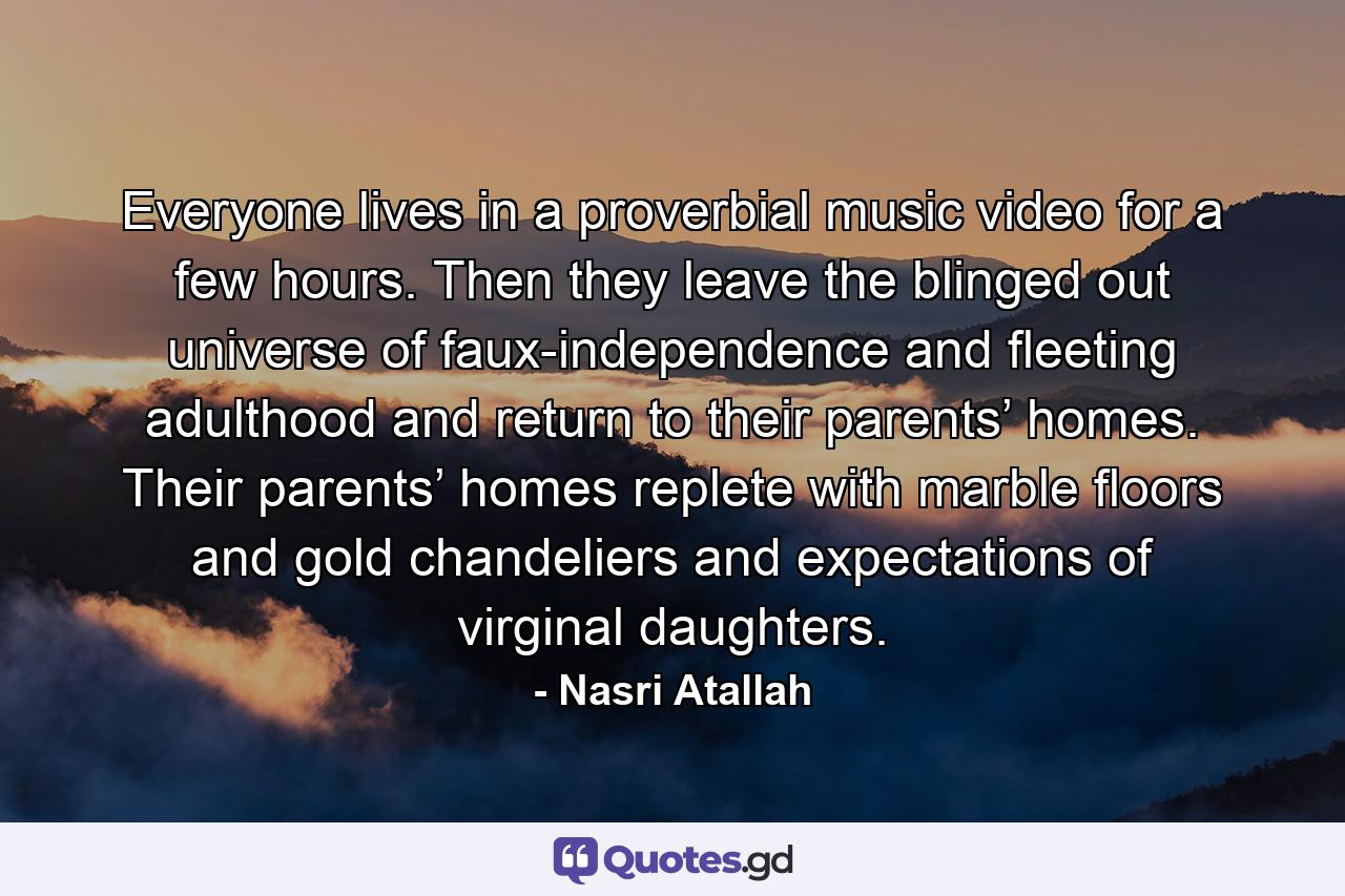 Everyone lives in a proverbial music video for a few hours. Then they leave the blinged out universe of faux-independence and fleeting adulthood and return to their parents’ homes. Their parents’ homes replete with marble floors and gold chandeliers and expectations of virginal daughters. - Quote by Nasri Atallah