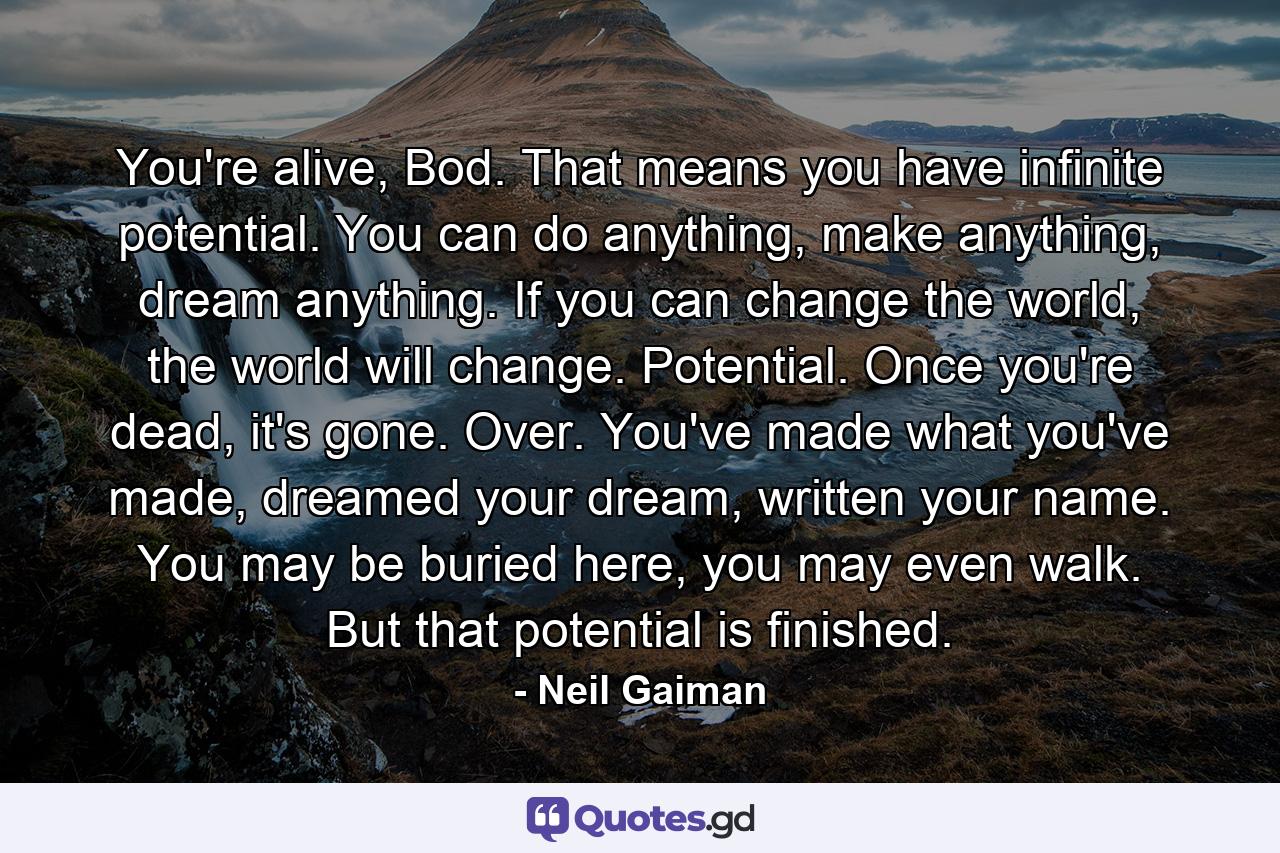 You're alive, Bod. That means you have infinite potential. You can do anything, make anything, dream anything. If you can change the world, the world will change. Potential. Once you're dead, it's gone. Over. You've made what you've made, dreamed your dream, written your name. You may be buried here, you may even walk. But that potential is finished. - Quote by Neil Gaiman