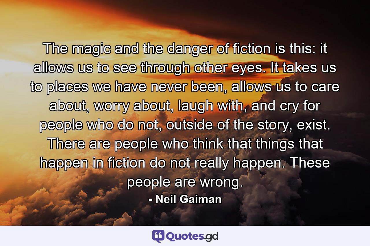 The magic and the danger of fiction is this: it allows us to see through other eyes. It takes us to places we have never been, allows us to care about, worry about, laugh with, and cry for people who do not, outside of the story, exist. There are people who think that things that happen in fiction do not really happen. These people are wrong. - Quote by Neil Gaiman