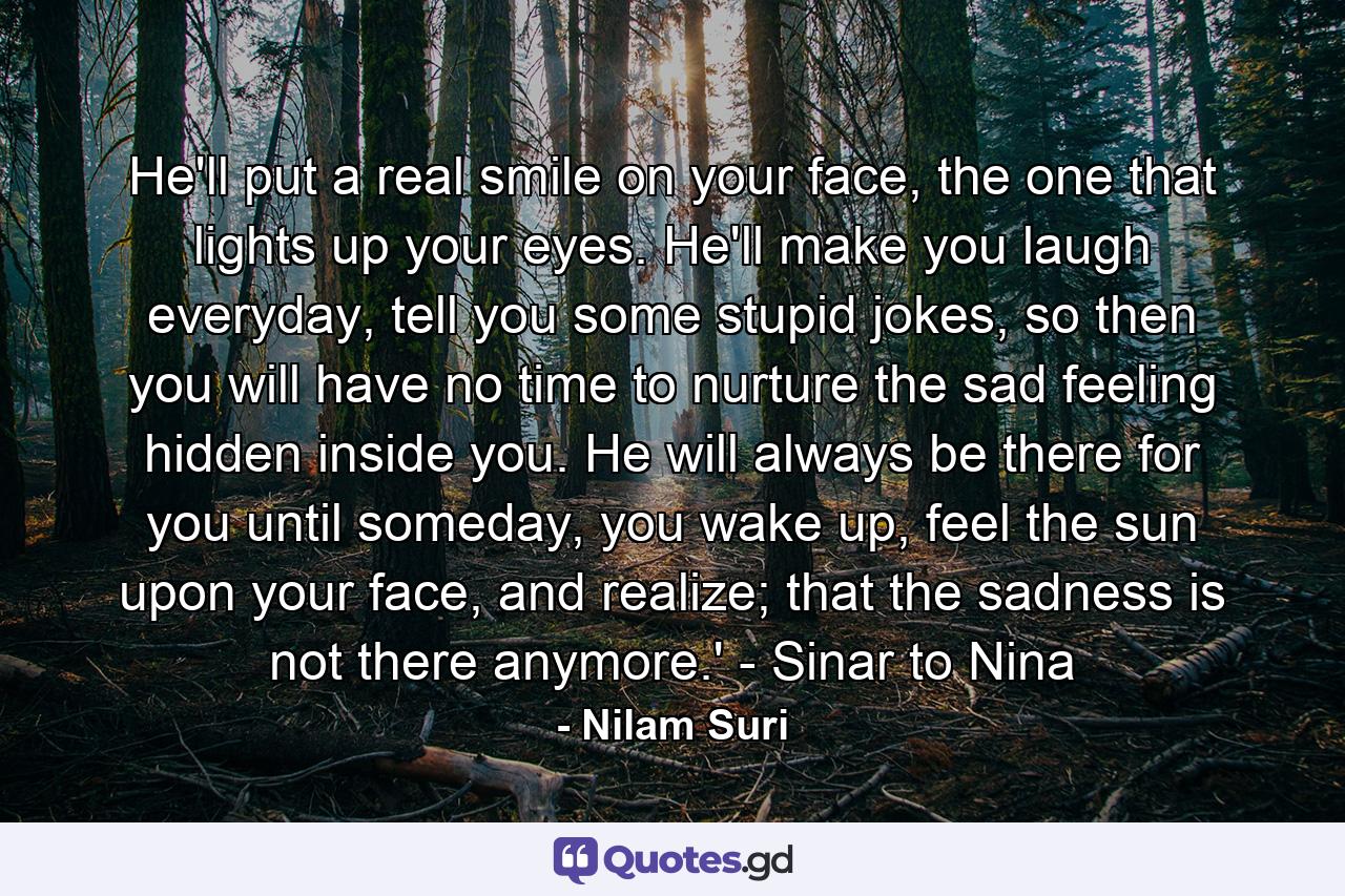 He'll put a real smile on your face, the one that lights up your eyes. He'll make you laugh everyday, tell you some stupid jokes, so then you will have no time to nurture the sad feeling hidden inside you. He will always be there for you until someday, you wake up, feel the sun upon your face, and realize; that the sadness is not there anymore.' - Sinar to Nina - Quote by Nilam Suri