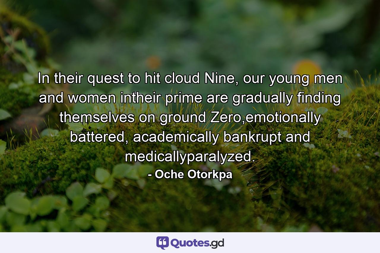 In their quest to hit cloud Nine, our young men and women intheir prime are gradually finding themselves on ground Zero,emotionally battered, academically bankrupt and medicallyparalyzed. - Quote by Oche Otorkpa