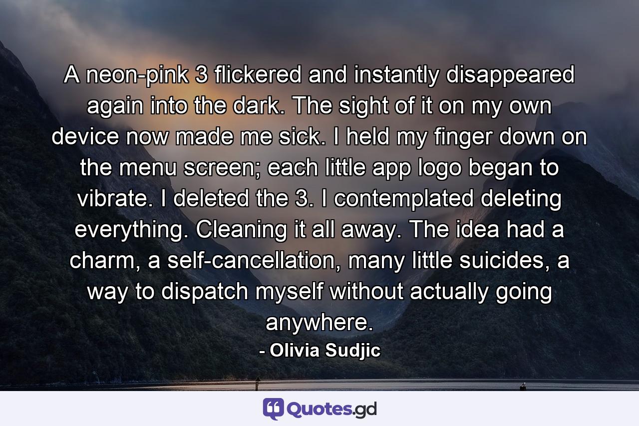 A neon-pink 3 flickered and instantly disappeared again into the dark. The sight of it on my own device now made me sick. I held my finger down on the menu screen; each little app logo began to vibrate. I deleted the 3. I contemplated deleting everything. Cleaning it all away. The idea had a charm, a self-cancellation, many little suicides, a way to dispatch myself without actually going anywhere. - Quote by Olivia Sudjic