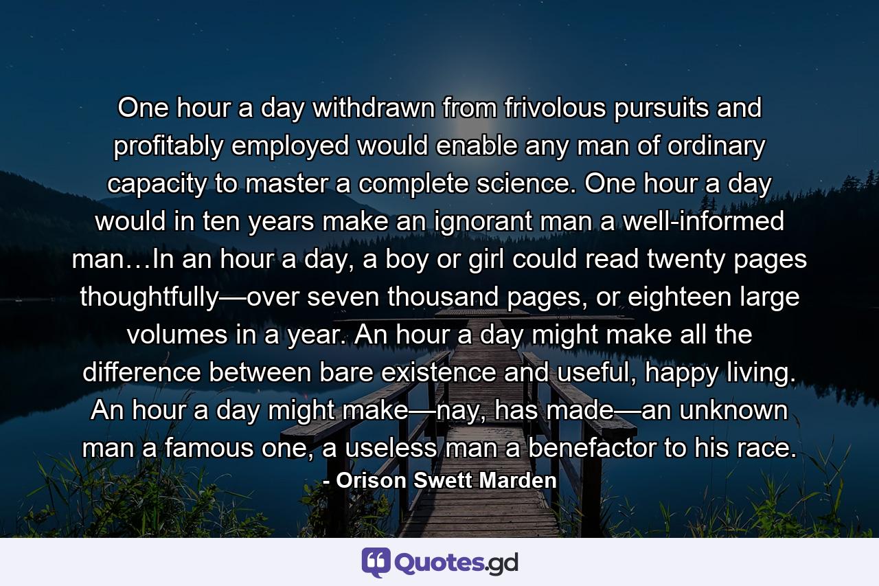 One hour a day withdrawn from frivolous pursuits and profitably employed would enable any man of ordinary capacity to master a complete science. One hour a day would in ten years make an ignorant man a well-informed man…In an hour a day, a boy or girl could read twenty pages thoughtfully—over seven thousand pages, or eighteen large volumes in a year. An hour a day might make all the difference between bare existence and useful, happy living. An hour a day might make—nay, has made—an unknown man a famous one, a useless man a benefactor to his race. - Quote by Orison Swett Marden