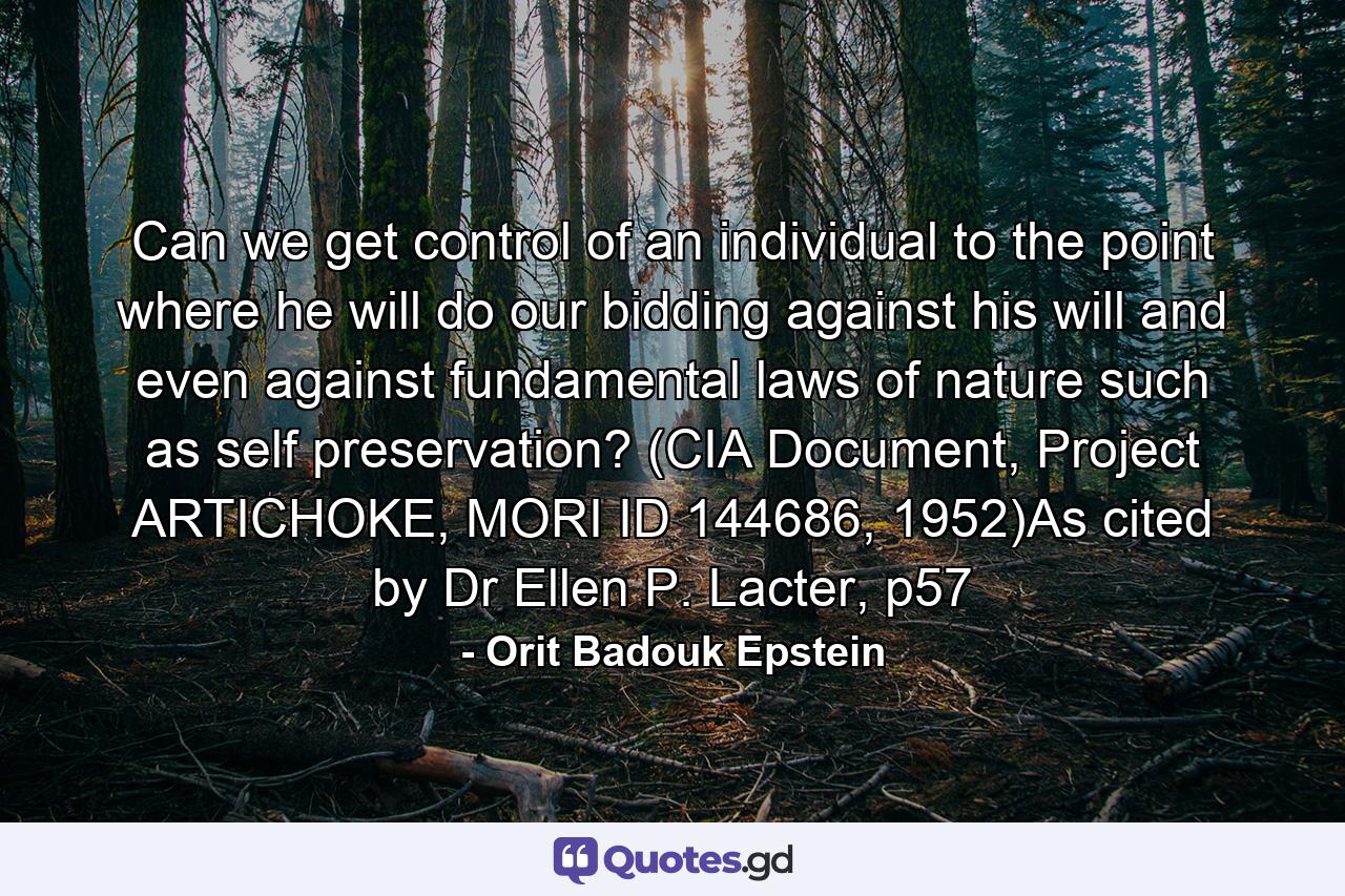 Can we get control of an individual to the point where he will do our bidding against his will and even against fundamental laws of nature such as self preservation? (CIA Document, Project ARTICHOKE, MORI ID 144686, 1952)As cited by Dr Ellen P. Lacter, p57 - Quote by Orit Badouk Epstein