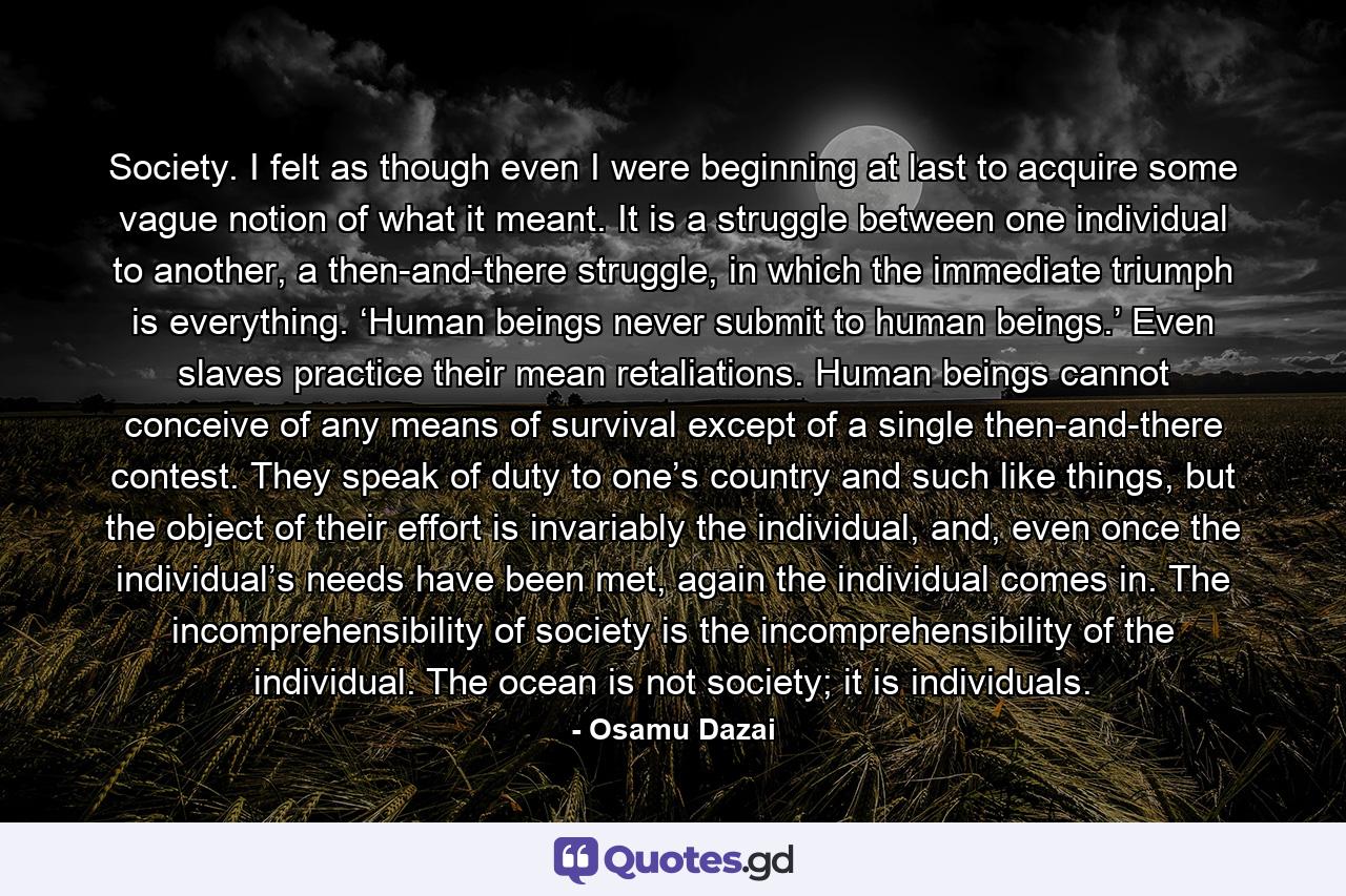 Society. I felt as though even I were beginning at last to acquire some vague notion of what it meant. It is a struggle between one individual to another, a then-and-there struggle, in which the immediate triumph is everything. ‘Human beings never submit to human beings.’ Even slaves practice their mean retaliations. Human beings cannot conceive of any means of survival except of a single then-and-there contest. They speak of duty to one’s country and such like things, but the object of their effort is invariably the individual, and, even once the individual’s needs have been met, again the individual comes in. The incomprehensibility of society is the incomprehensibility of the individual. The ocean is not society; it is individuals. - Quote by Osamu Dazai