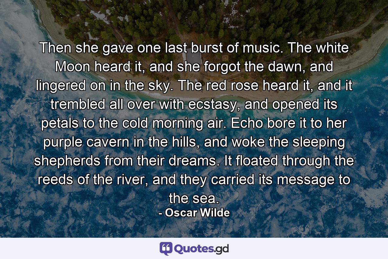 Then she gave one last burst of music. The white Moon heard it, and she forgot the dawn, and lingered on in the sky. The red rose heard it, and it trembled all over with ecstasy, and opened its petals to the cold morning air. Echo bore it to her purple cavern in the hills, and woke the sleeping shepherds from their dreams. It floated through the reeds of the river, and they carried its message to the sea. - Quote by Oscar Wilde