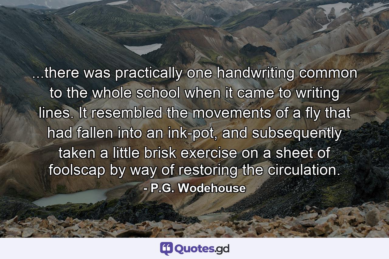 ...there was practically one handwriting common to the whole school when it came to writing lines. It resembled the movements of a fly that had fallen into an ink-pot, and subsequently taken a little brisk exercise on a sheet of foolscap by way of restoring the circulation. - Quote by P.G. Wodehouse