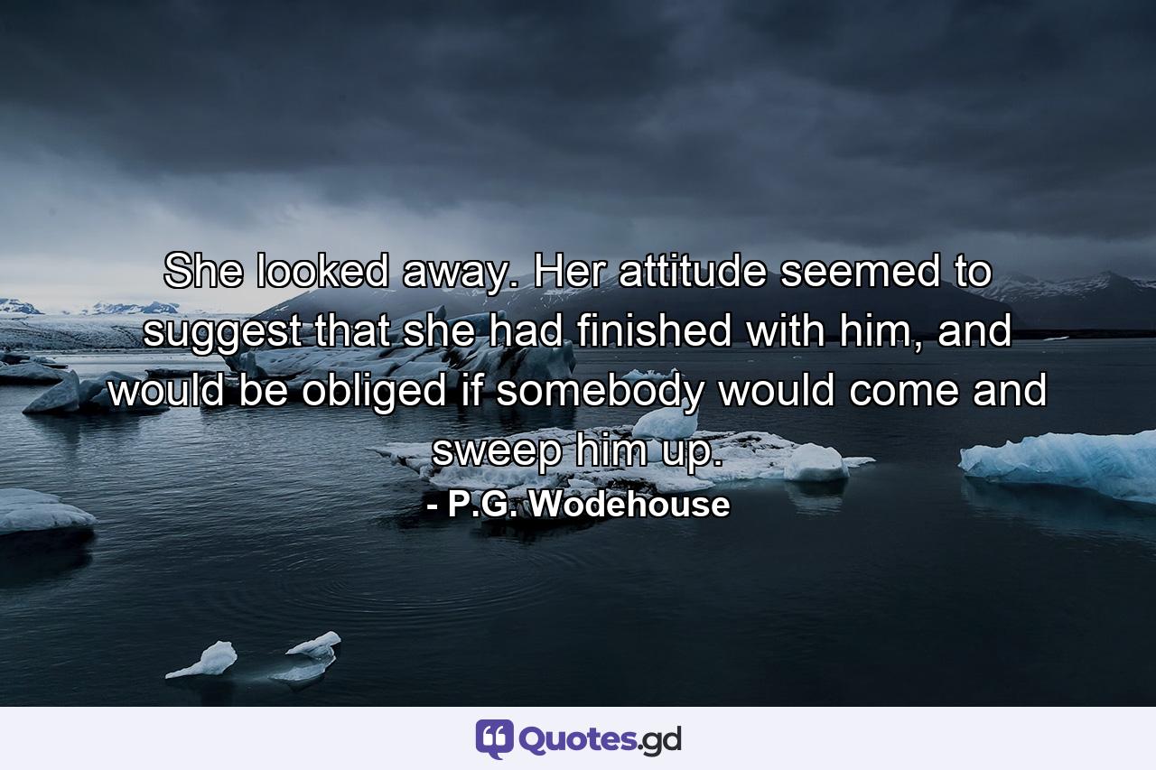 She looked away. Her attitude seemed to suggest that she had finished with him, and would be obliged if somebody would come and sweep him up. - Quote by P.G. Wodehouse