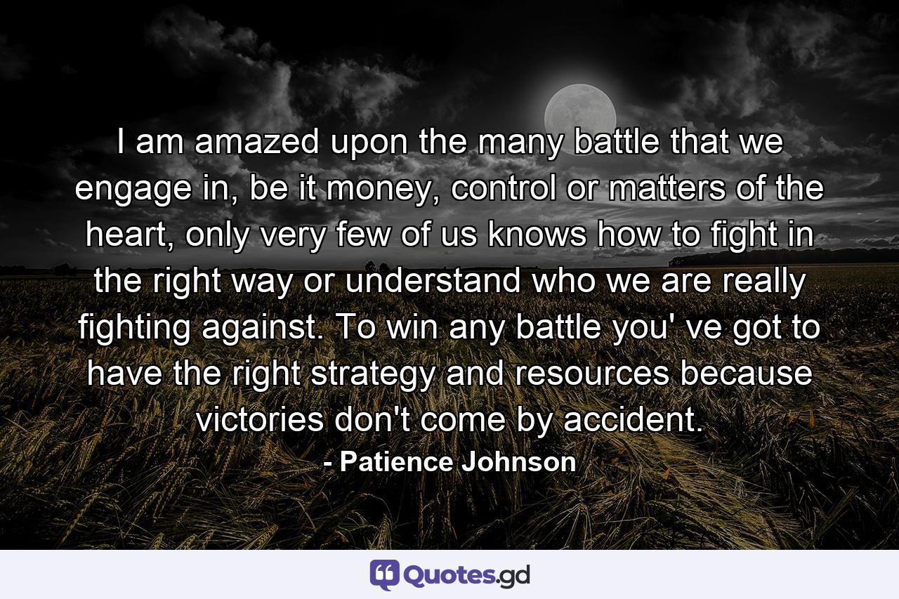 I am amazed upon the many battle that we engage in, be it money, control or matters of the heart, only very few of us knows how to fight in the right way or understand who we are really fighting against. To win any battle you' ve got to have the right strategy and resources because victories don't come by accident. - Quote by Patience Johnson