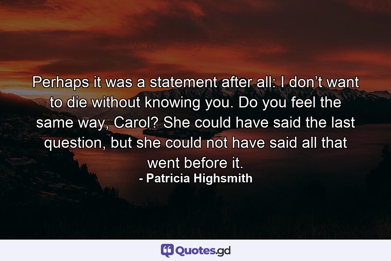 Perhaps it was a statement after all: I don’t want to die without knowing you. Do you feel the same way, Carol? She could have said the last question, but she could not have said all that went before it. - Quote by Patricia Highsmith