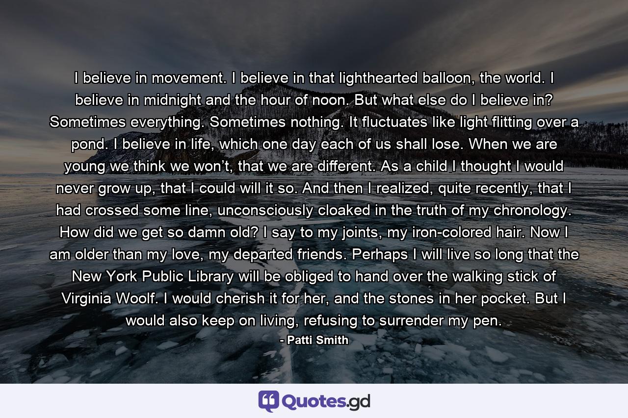 I believe in movement. I believe in that lighthearted balloon, the world. I believe in midnight and the hour of noon. But what else do I believe in? Sometimes everything. Sometimes nothing. It fluctuates like light flitting over a pond. I believe in life, which one day each of us shall lose. When we are young we think we won’t, that we are different. As a child I thought I would never grow up, that I could will it so. And then I realized, quite recently, that I had crossed some line, unconsciously cloaked in the truth of my chronology. How did we get so damn old? I say to my joints, my iron-colored hair. Now I am older than my love, my departed friends. Perhaps I will live so long that the New York Public Library will be obliged to hand over the walking stick of Virginia Woolf. I would cherish it for her, and the stones in her pocket. But I would also keep on living, refusing to surrender my pen. - Quote by Patti Smith