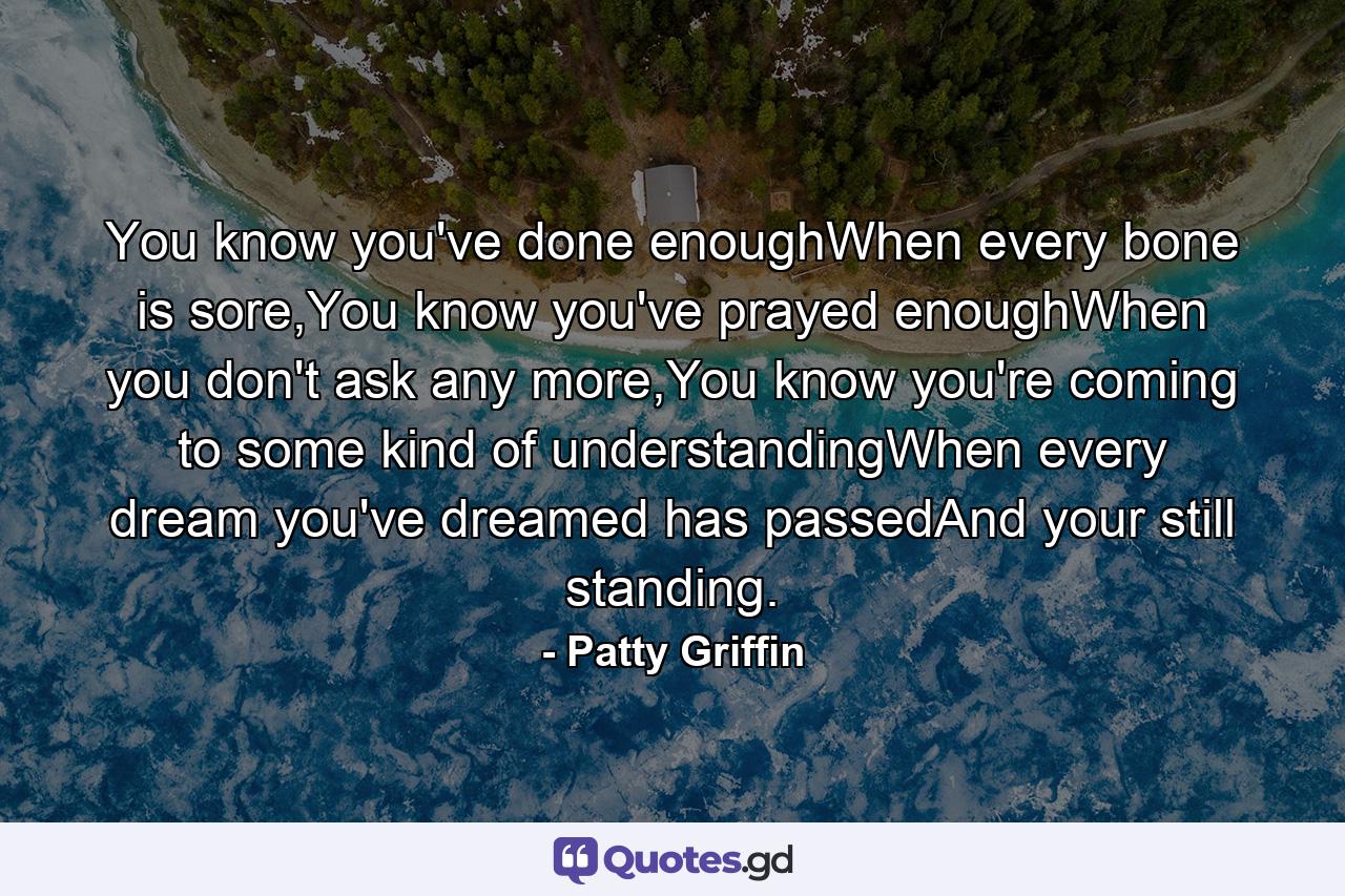 You know you've done enoughWhen every bone is sore,You know you've prayed enoughWhen you don't ask any more,You know you're coming to some kind of understandingWhen every dream you've dreamed has passedAnd your still standing. - Quote by Patty Griffin