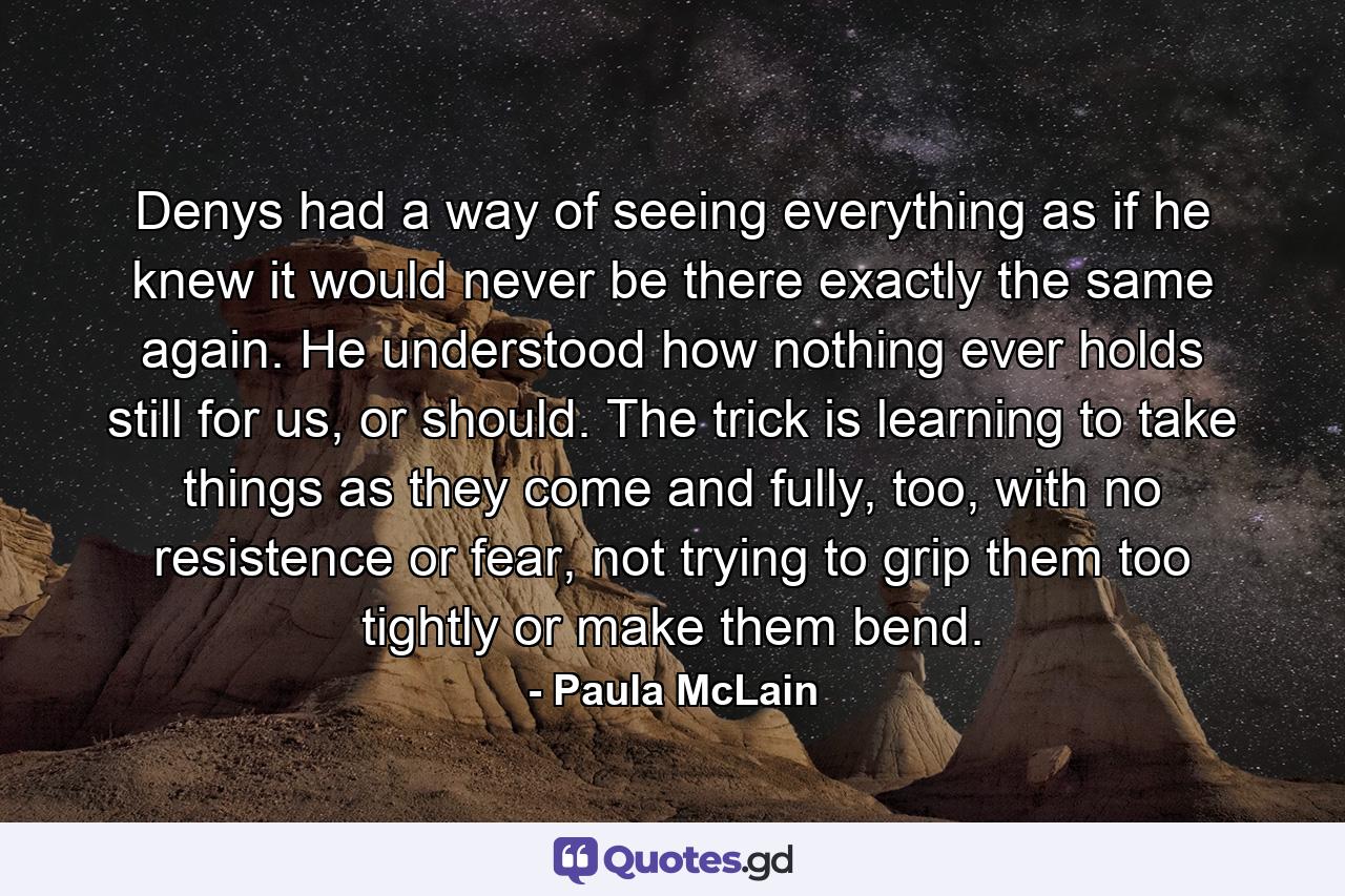 Denys had a way of seeing everything as if he knew it would never be there exactly the same again. He understood how nothing ever holds still for us, or should. The trick is learning to take things as they come and fully, too, with no resistence or fear, not trying to grip them too tightly or make them bend. - Quote by Paula McLain