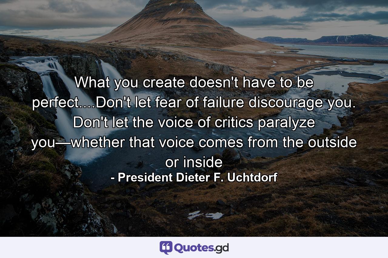 What you create doesn't have to be perfect....Don't let fear of failure discourage you. Don't let the voice of critics paralyze you—whether that voice comes from the outside or inside - Quote by President Dieter F. Uchtdorf