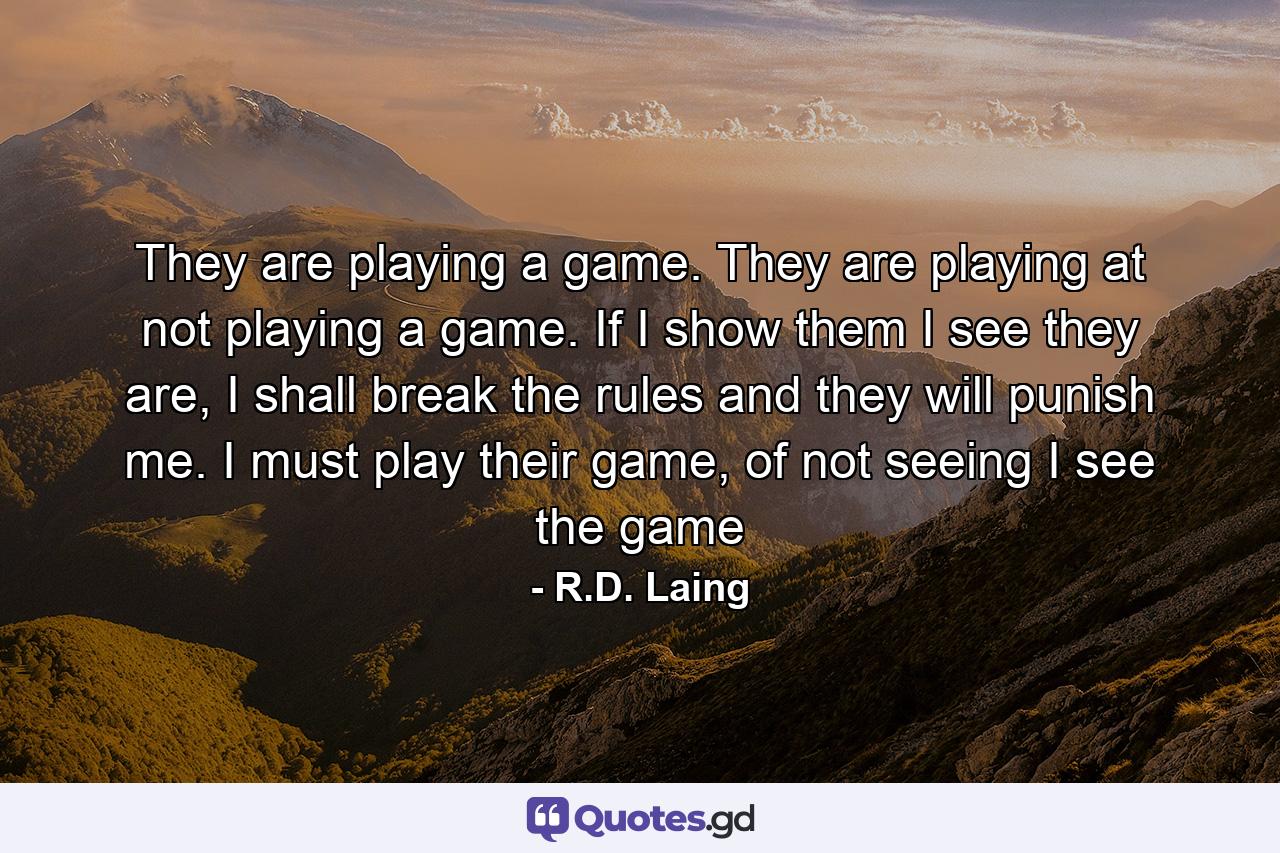 They are playing a game. They are playing at not playing a game. If I show them I see they are, I shall break the rules and they will punish me. I must play their game, of not seeing I see the game - Quote by R.D. Laing