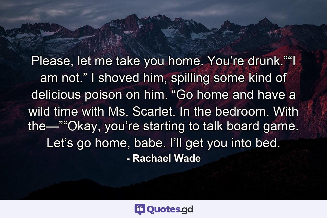 Please, let me take you home. You’re drunk.”“I am not.” I shoved him, spilling some kind of delicious poison on him. “Go home and have a wild time with Ms. Scarlet. In the bedroom. With the—”“Okay, you’re starting to talk board game. Let’s go home, babe. I’ll get you into bed. - Quote by Rachael Wade