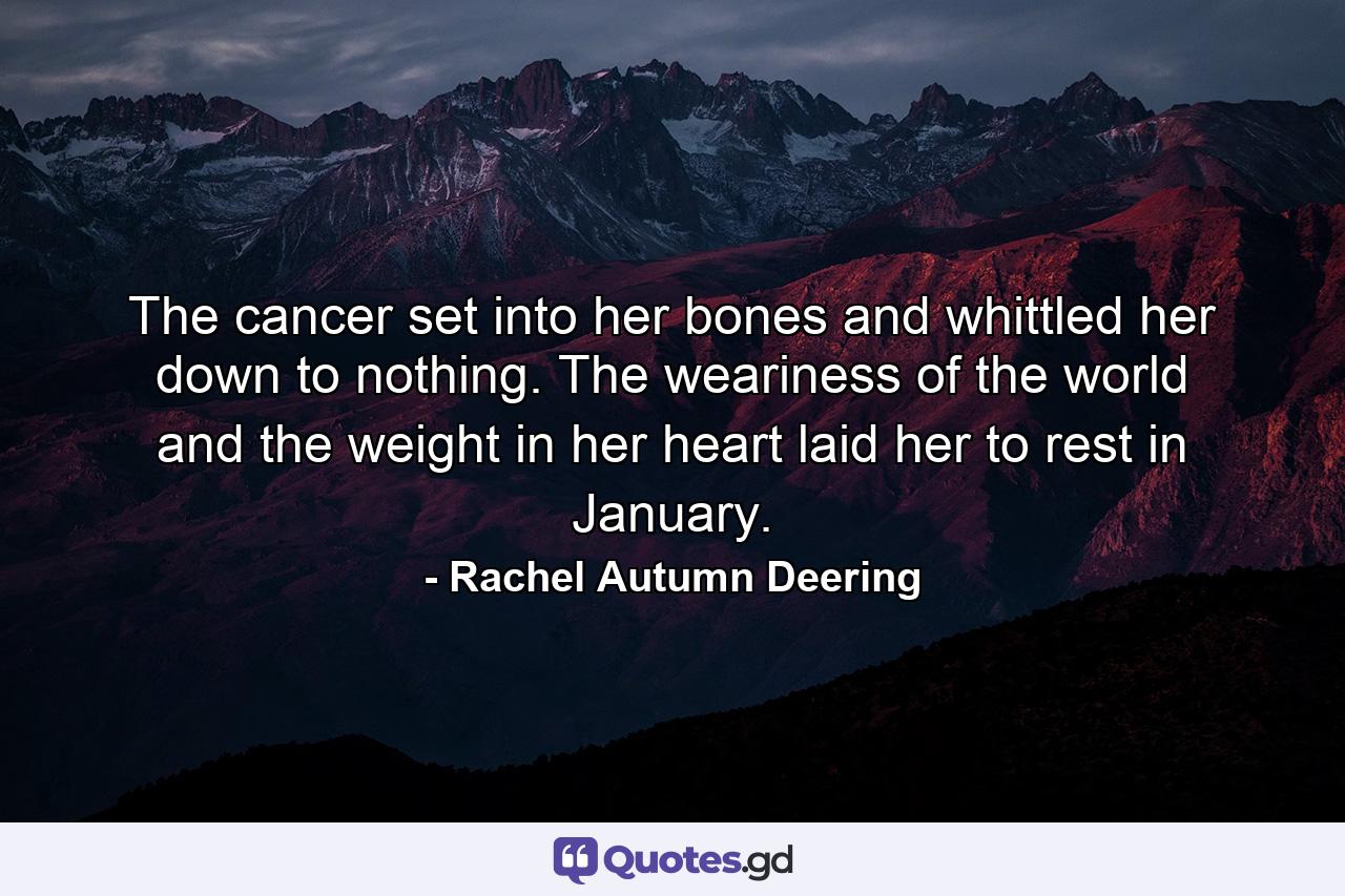 The cancer set into her bones and whittled her down to nothing. The weariness of the world and the weight in her heart laid her to rest in January. - Quote by Rachel Autumn Deering